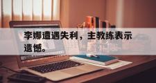 华体会官方网站-李娜遭遇失利，主教练表示遗憾。