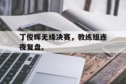 华体会官方网站-丁俊晖无缘决赛，教练组连夜复盘。