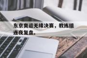 华体会官网-东京奥运无缘决赛，教练组连夜复盘。