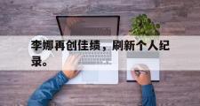 华体会体育-李娜再创佳绩，刷新个人纪录。