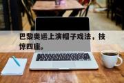 华体会体育-巴黎奥运上演帽子戏法，技惊四座。
