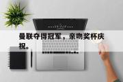 华体会官网-曼联夺得冠军，亲吻奖杯庆祝。