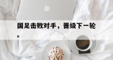 华体会官网-国足击败对手，晋级下一轮。