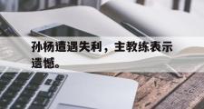 华体会体育-孙杨遭遇失利，主教练表示遗憾。