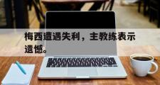 华体会官方网站-梅西遭遇失利，主教练表示遗憾。