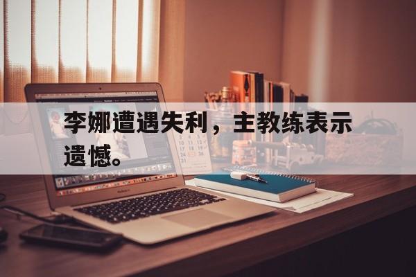 李娜遭遇失利，主教练表示遗憾。