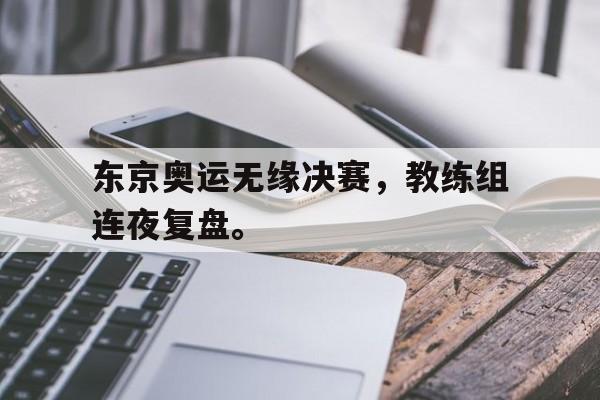 东京奥运无缘决赛，教练组连夜复盘。