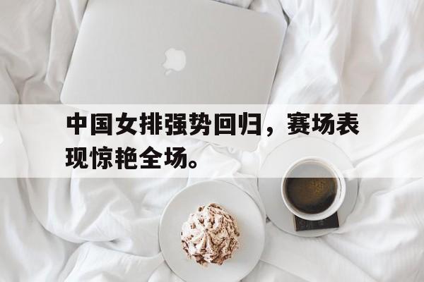 中国女排强势回归，赛场表现惊艳全场。