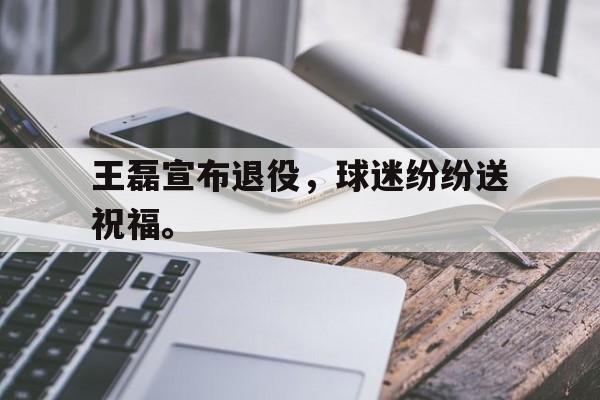 王磊宣布退役，球迷纷纷送祝福。