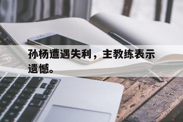 孙杨遭遇失利，主教练表示遗憾。