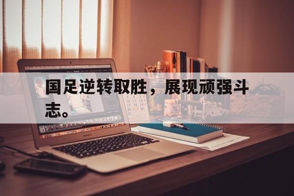 国足逆转取胜，展现顽强斗志。