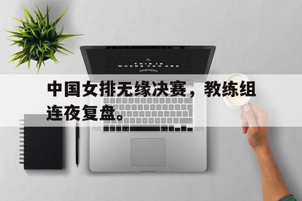 中国女排无缘决赛，教练组连夜复盘。
