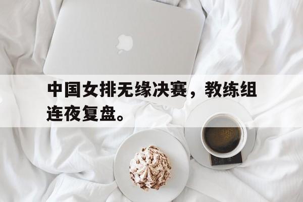 中国女排无缘决赛，教练组连夜复盘。