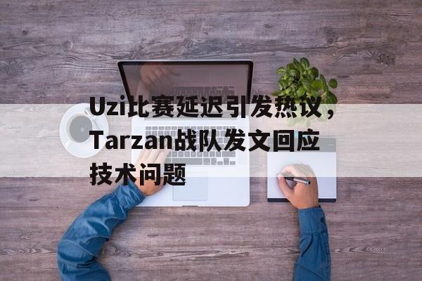 Uzi比赛延迟引发热议，Tarzan战队发文回应技术问题