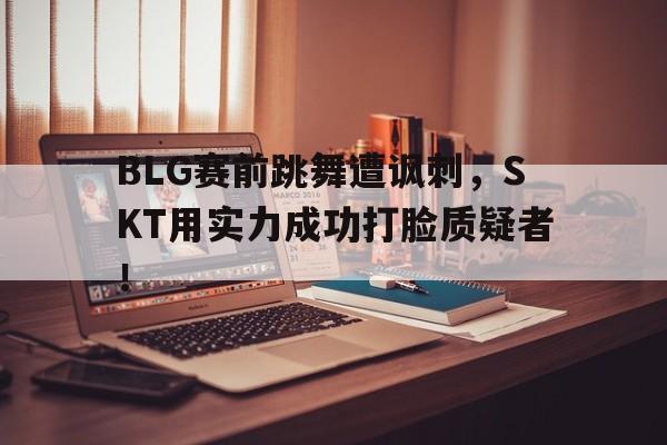 BLG赛前跳舞遭讽刺，SKT用实力成功打脸质疑者！