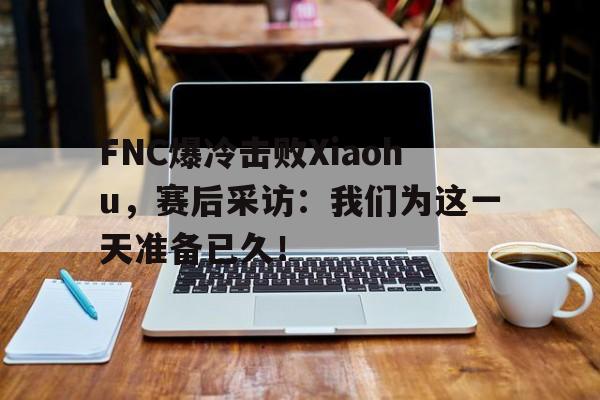 FNC爆冷击败Xiaohu，赛后采访：我们为这一天准备已久！