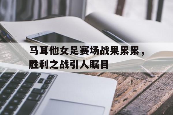 马耳他女足赛场战果累累，胜利之战引人瞩目