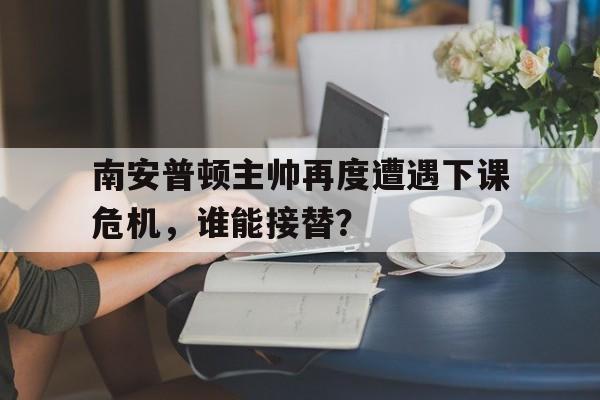 南安普顿主帅再度遭遇下课危机，谁能接替？