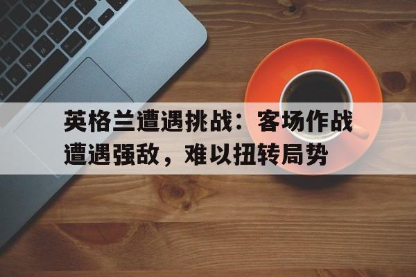 英格兰遭遇挑战：客场作战遭遇强敌，难以扭转局势