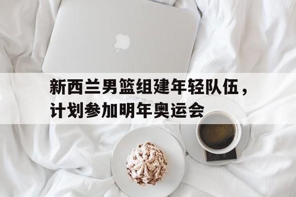 新西兰男篮组建年轻队伍，计划参加明年奥运会